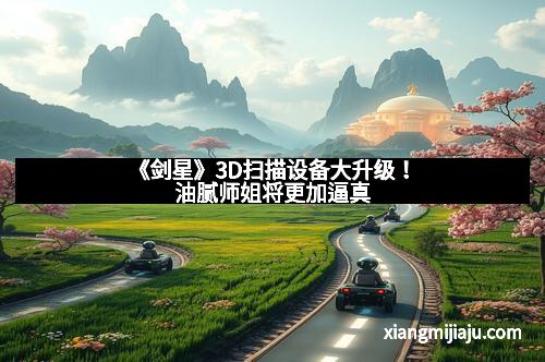 《剑星》3D扫描设备大升级！油腻师姐将更加逼真
